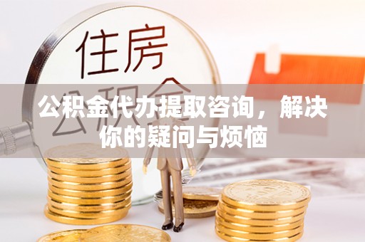 延庆公积金代办提取咨询，解决你的疑问与烦恼