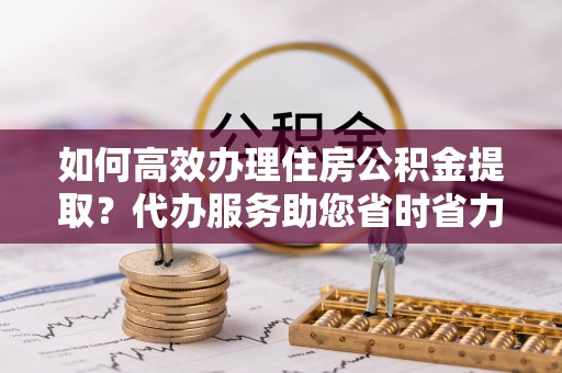 延庆如何高效办理住房公积金提取？代办服务助您省时省力