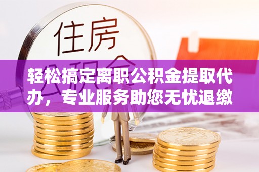 延庆轻松搞定离职公积金提取代办，专业服务助您无忧退缴