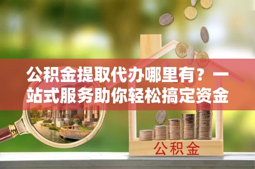 延庆公积金提取代办哪里有？一站式服务助你轻松搞定资金难题