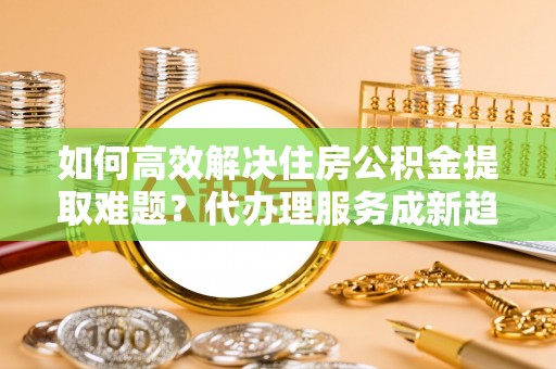 延庆如何高效解决住房公积金提取难题？代办理服务成新趋势