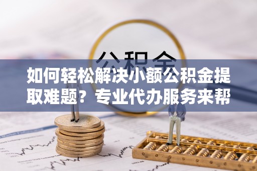 延庆如何轻松解决小额公积金提取难题？专业代办服务来帮忙