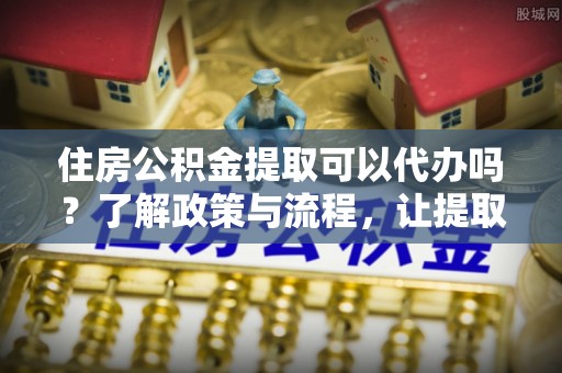 延庆住房公积金提取可以代办吗？了解政策与流程，让提取更便捷