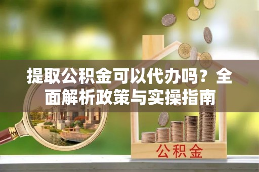 延庆提取公积金可以代办吗？全面解析政策与实操指南